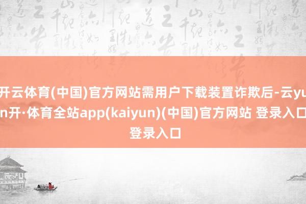 开云体育(中国)官方网站需用户下载装置诈欺后-云yun开·体育全站app(kaiyun)(中国)官方网站 登录入口