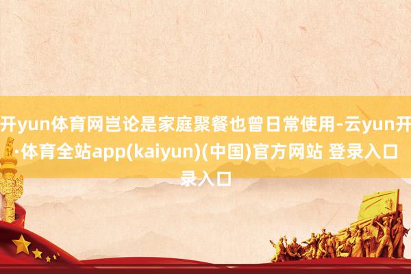 开yun体育网岂论是家庭聚餐也曾日常使用-云yun开·体育全站app(kaiyun)(中国)官方网站 登录入口