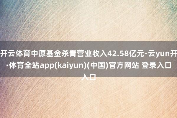 开云体育中原基金杀青营业收入42.58亿元-云yun开·体育全站app(kaiyun)(中国)官方网站 登录入口