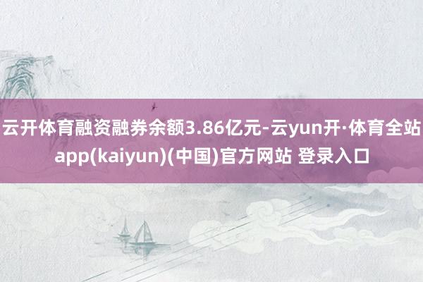 云开体育融资融券余额3.86亿元-云yun开·体育全站app(kaiyun)(中国)官方网站 登录入口