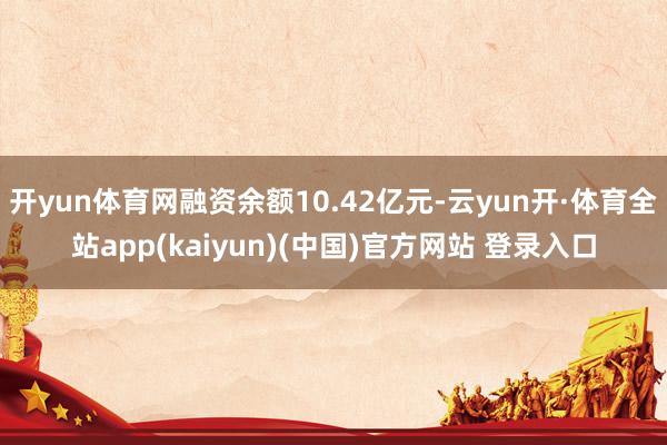 开yun体育网融资余额10.42亿元-云yun开·体育全站app(kaiyun)(中国)官方网站 登录入口