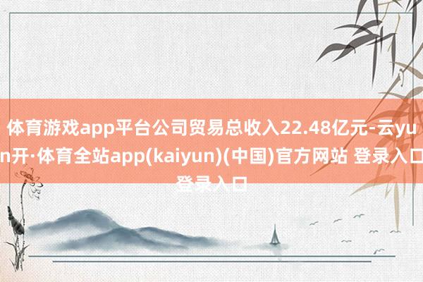 体育游戏app平台公司贸易总收入22.48亿元-云yun开·体育全站app(kaiyun)(中国)官方网站 登录入口