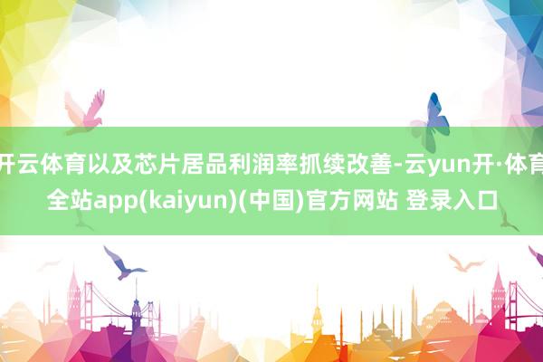 开云体育以及芯片居品利润率抓续改善-云yun开·体育全站app(kaiyun)(中国)官方网站 登录入口