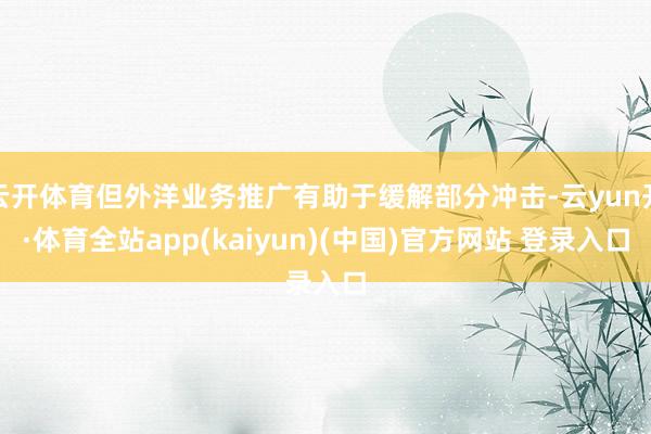 云开体育但外洋业务推广有助于缓解部分冲击-云yun开·体育全站app(kaiyun)(中国)官方网站 登录入口