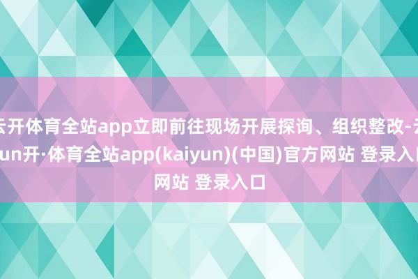 云开体育全站app立即前往现场开展探询、组织整改-云yun开·体育全站app(kaiyun)(中国)官方网站 登录入口