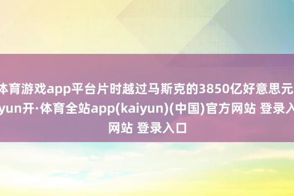 体育游戏app平台片时越过马斯克的3850亿好意思元-云yun开·体育全站app(kaiyun)(中国)官方网站 登录入口