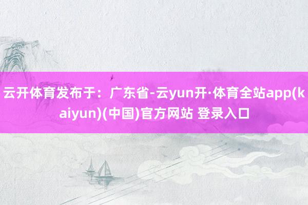云开体育发布于：广东省-云yun开·体育全站app(kaiyun)(中国)官方网站 登录入口