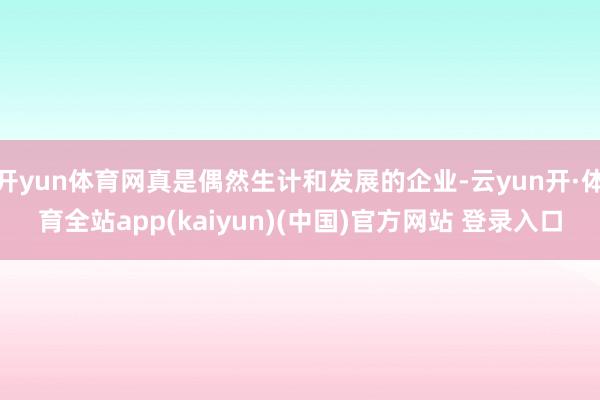 开yun体育网真是偶然生计和发展的企业-云yun开·体育全站app(kaiyun)(中国)官方网站 登录入口