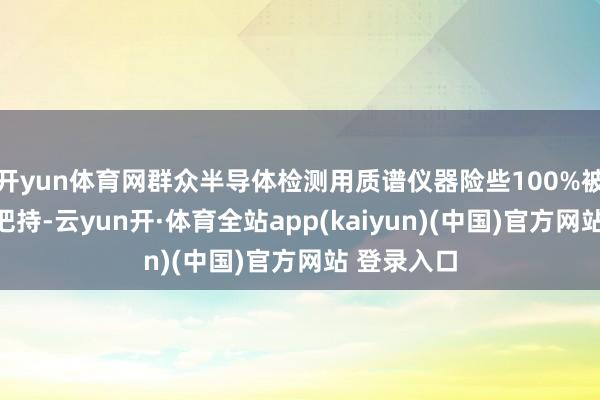 开yun体育网群众半导体检测用质谱仪器险些100%被国外企业把持-云yun开·体育全站app(kaiyun)(中国)官方网站 登录入口