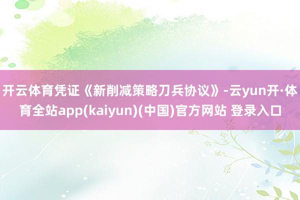 开云体育　　凭证《新削减策略刀兵协议》-云yun开·体育全站app(kaiyun)(中国)官方网站 登录入口