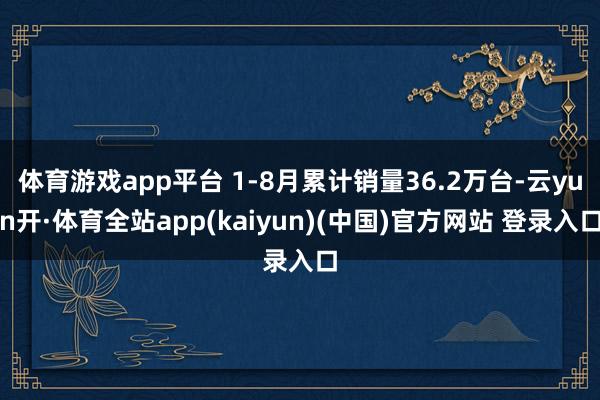 体育游戏app平台 1-8月累计销量36.2万台-云yun开·体育全站app(kaiyun)(中国)官方网站 登录入口