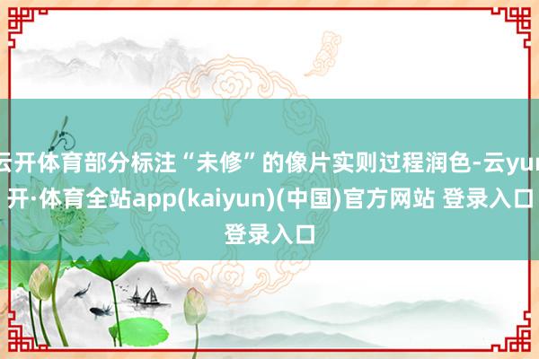 云开体育部分标注“未修”的像片实则过程润色-云yun开·体育全站app(kaiyun)(中国)官方网站 登录入口