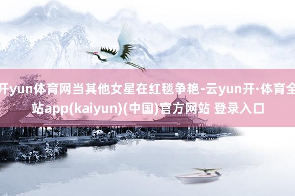 开yun体育网当其他女星在红毯争艳-云yun开·体育全站app(kaiyun)(中国)官方网站 登录入口