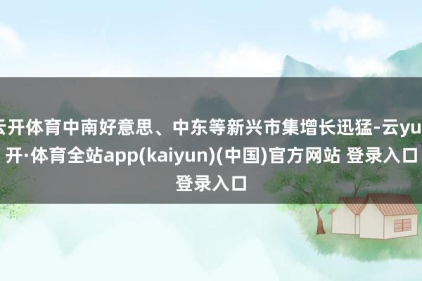 云开体育中南好意思、中东等新兴市集增长迅猛-云yun开·体育全站app(kaiyun)(中国)官方网站 登录入口