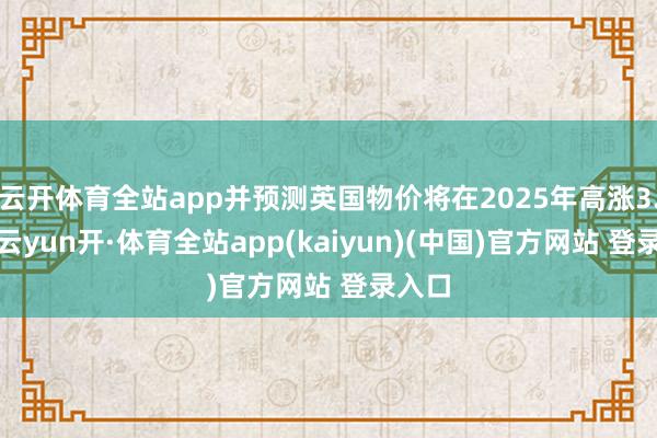 云开体育全站app并预测英国物价将在2025年高涨3.4%-云yun开·体育全站app(kaiyun)(中国)官方网站 登录入口