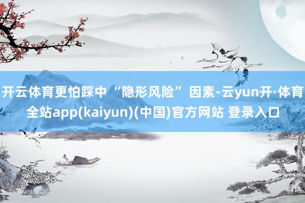 开云体育更怕踩中 “隐形风险” 因素-云yun开·体育全站app(kaiyun)(中国)官方网站 登录入口
