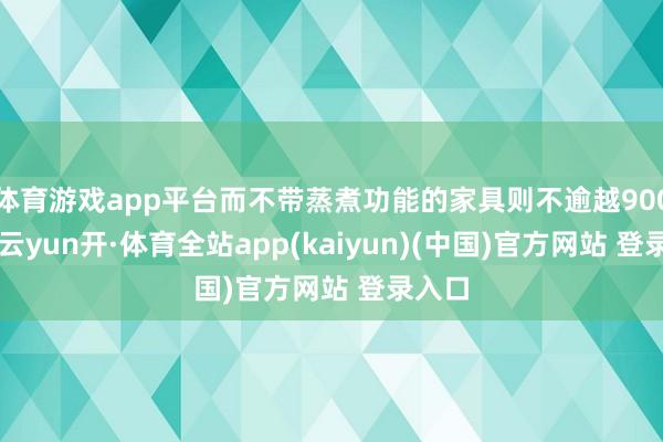 体育游戏app平台而不带蒸煮功能的家具则不逾越900µm-云yun开·体育全站app(kaiyun)(中国)官方网站 登录入口