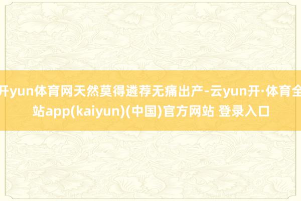 开yun体育网天然莫得遴荐无痛出产-云yun开·体育全站app(kaiyun)(中国)官方网站 登录入口