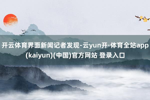 开云体育 界面新闻记者发现-云yun开·体育全站app(kaiyun)(中国)官方网站 登录入口